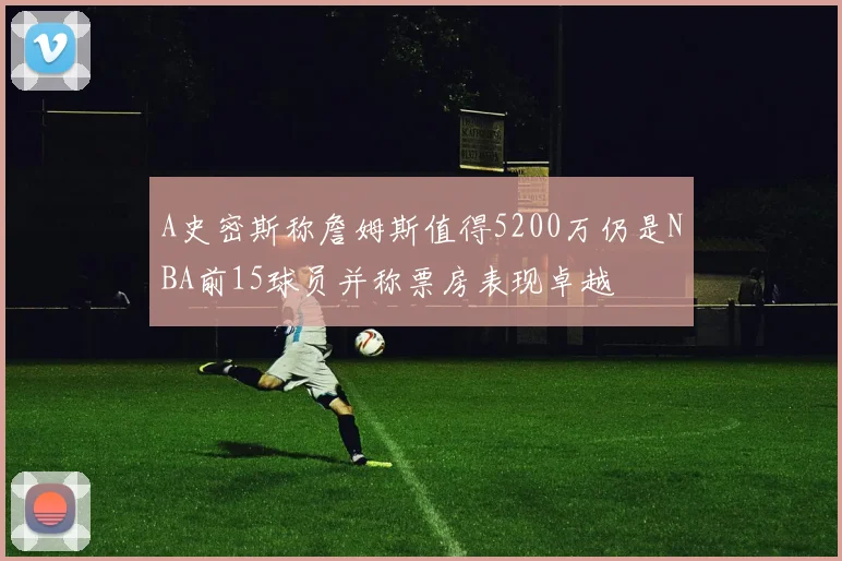 A史密斯称詹姆斯值得5200万仍是NBA前15球员并称票房表现卓越
