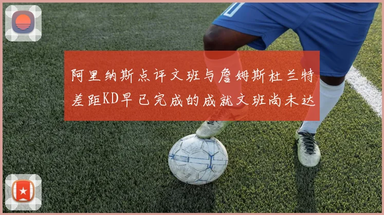 阿里纳斯点评文班与詹姆斯杜兰特差距KD早已完成的成就文班尚未达到