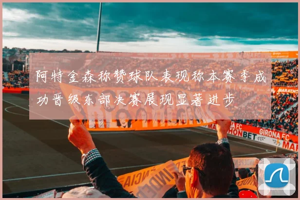 阿特金森称赞球队表现称本赛季成功晋级东部决赛展现显著进步