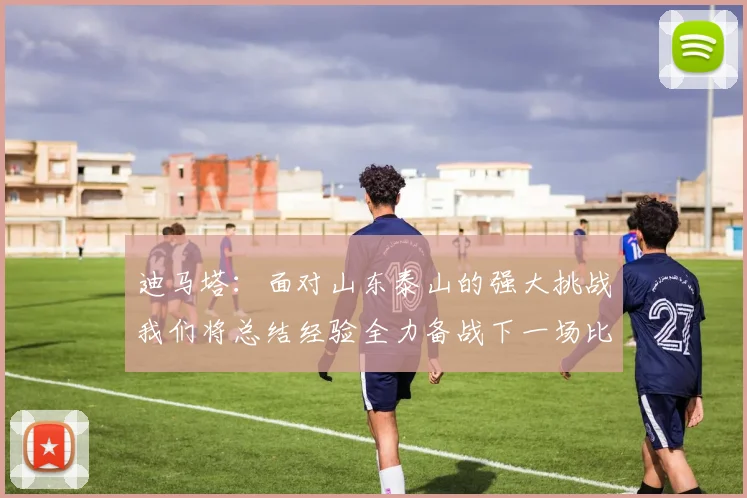 迪马塔：面对山东泰山的强大挑战我们将总结经验全力备战下一场比赛