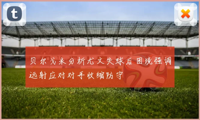 贝尔戈米分析尤文失球后困境强调远射应对对手收缩防守
