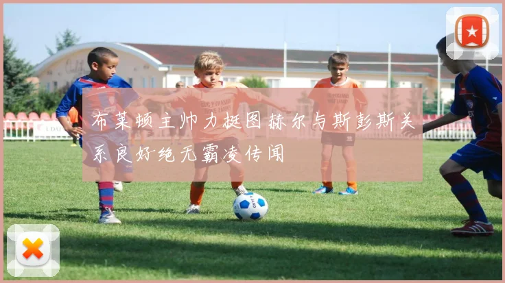 布莱顿主帅力挺图赫尔与斯彭斯关系良好绝无霸凌传闻