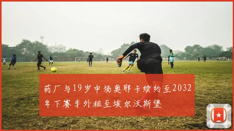 药厂与19岁中场奥耶卡续约至2032年下赛季外租至埃尔沃斯堡