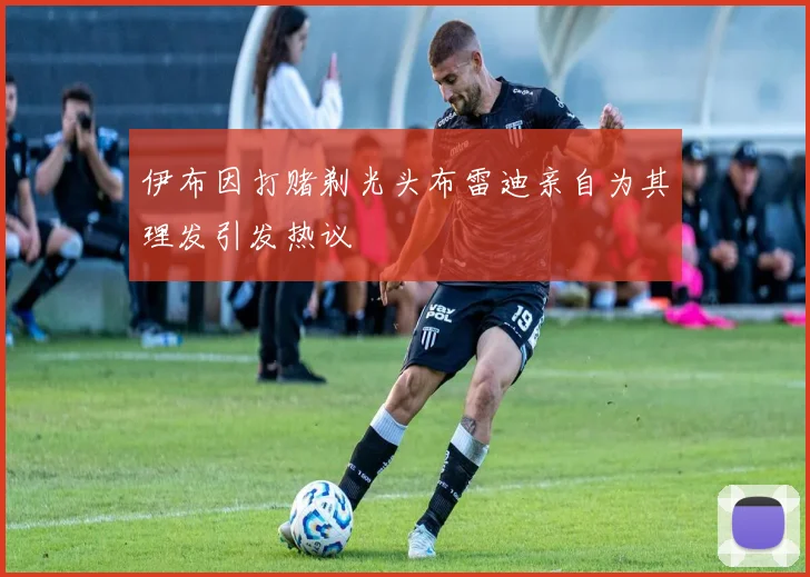 伊布因打赌剃光头布雷迪亲自为其理发引发热议
