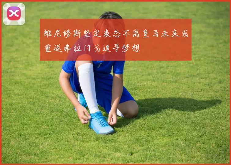 维尼修斯坚定表态不离皇马未来或重返弗拉门戈追寻梦想
