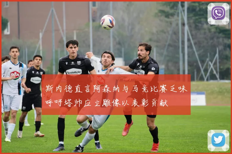 斯内德直言阿森纳与马竞比赛乏味呼吁塔帅应立雕像以表彰贡献